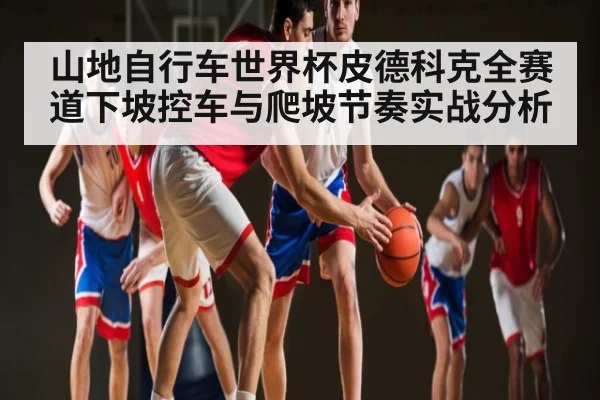 山地自行车世界杯皮德科克全赛道下坡控车与爬坡节奏实战分析