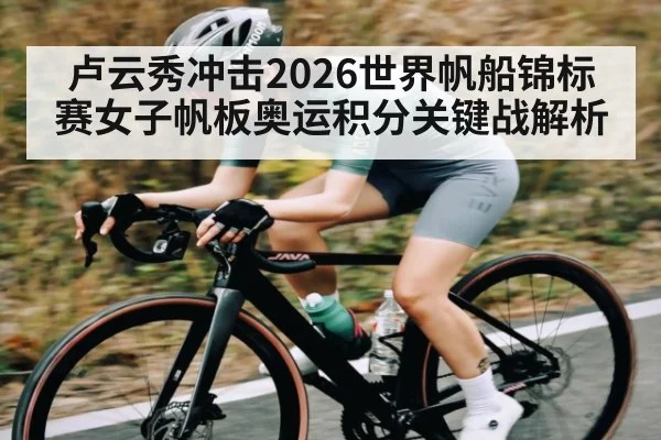 卢云秀冲击2026世界帆船锦标赛女子帆板奥运积分关键战解析