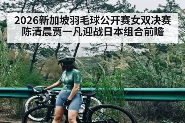 2026新加坡羽毛球公开赛女双决赛 陈清晨贾一凡迎战日本组合前瞻