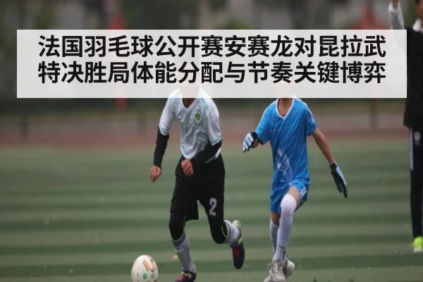 法国羽毛球公开赛安赛龙对昆拉武特决胜局体能分配与节奏关键博弈