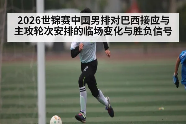 2026世锦赛中国男排对巴西接应与主攻轮次安排的临场变化与胜负信号